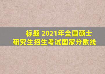 标题 2021年全国硕士研究生招生考试国家分数线